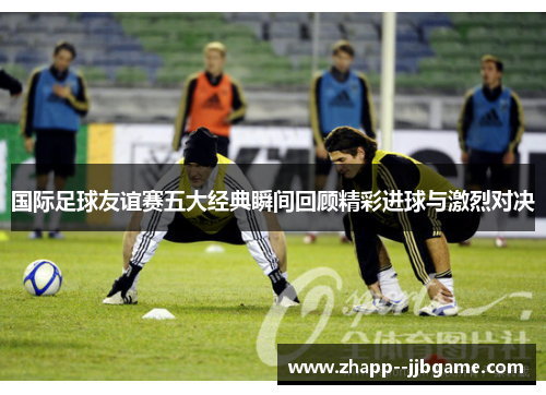 国际足球友谊赛五大经典瞬间回顾精彩进球与激烈对决